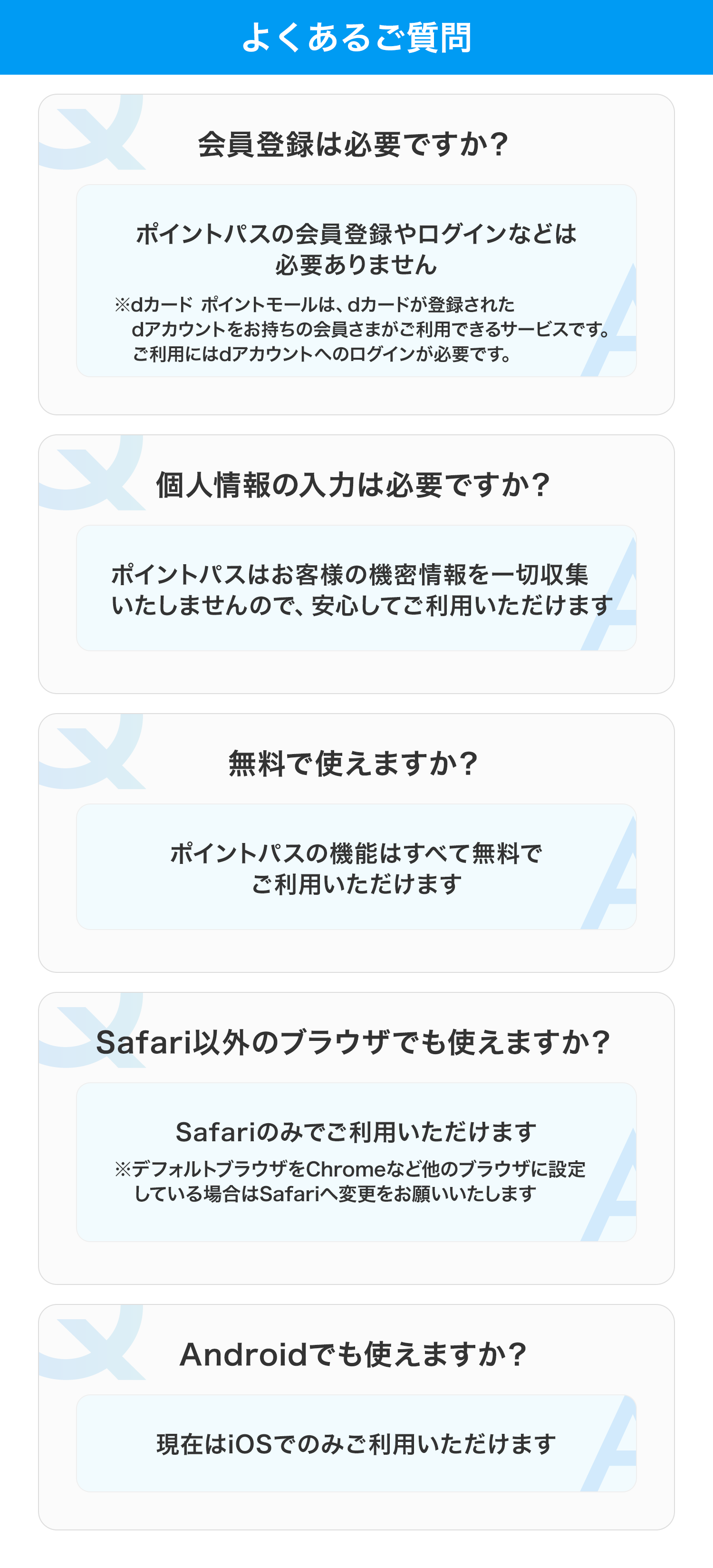 よくあるご質問 会員登録は必要ですか? ポイントパスの会員登録やログインなどは必要ありません ※dカード ポイントモールは、dカードが登録されたdアカウントをお持ちの会員さまがご利用できるサービスです。ご利用にはdアカウントへのログインが必要です。 個人情報の入力は必要ですか? ポイントパスはお客様の機密情報を一切収集いたしませんので、安心してご利用いただけます 無料で使えますか? ポイントパスの機能はすべて無料でご利用いただけます Safari以外のブラウザでも使えますか? Safariのみでご利用いただけます ※デフォルトブラウザをChromeなど他のブラウザに設定している場合はSafariへ変更をお願いいたします Androidでも使えますか? 現在はiOSでのみご利用いただけます