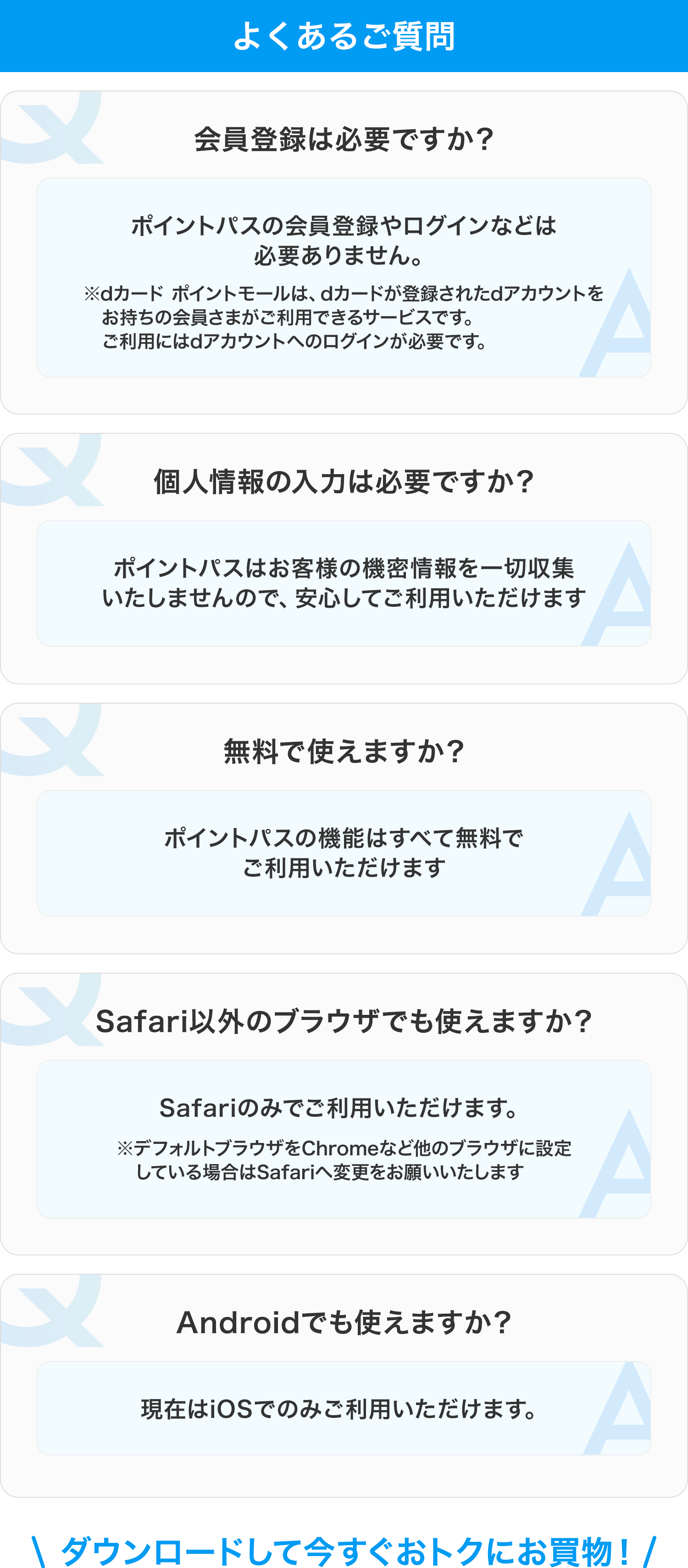 よくあるご質問 会員登録は必要ですか? ポイントパスの会員登録やログインなどは必要ありません ※dカード ポイントモールは、dカードが登録されたdアカウントをお持ちの会員さまがご利用できるサービスです。ご利用にはdアカウントへのログインが必要です。 個人情報の入力は必要ですか? ポイントパスはお客様の機密情報を一切収集いたしませんので、安心してご利用いただけます 無料で使えますか? ポイントパスの機能はすべて無料でご利用いただけます Safari以外のブラウザでも使えますか? Safariのみでご利用いただけます ※デフォルトブラウザをChromeなど他のブラウザに設定している場合はSafariへ変更をお願いいたします Androidでも使えますか? 現在はiOSでのみご利用いただけます